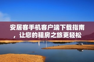 安居客手机客户端下载指南，让您的租房之旅更轻松