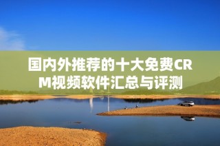 国内外推荐的十大免费CRM视频软件汇总与评测
