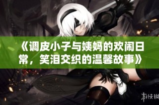 《调皮小子与姨妈的欢闹日常，笑泪交织的温馨故事》