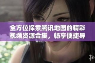 全方位探索腾讯地图的精彩视频资源合集，畅享便捷导航体验