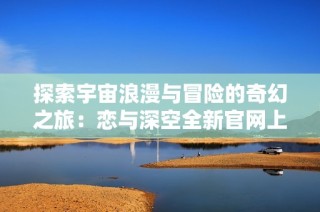 探索宇宙浪漫与冒险的奇幻之旅：恋与深空全新官网上线