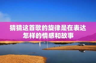 猜猜这首歌的旋律是在表达怎样的情感和故事