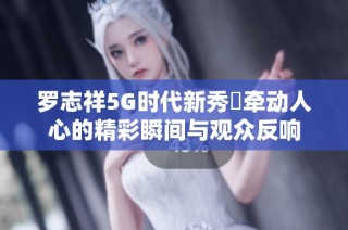 罗志祥5G时代新秀奬牵动人心的精彩瞬间与观众反响