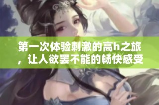 第一次体验刺激的高h之旅，让人欲罢不能的畅快感受