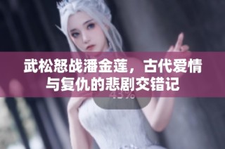 武松怒战潘金莲，古代爱情与复仇的悲剧交错记