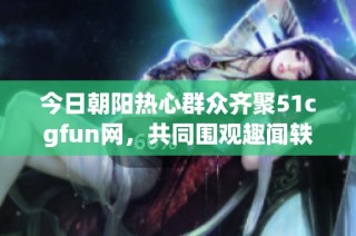 今日朝阳热心群众齐聚51cgfun网，共同围观趣闻轶事