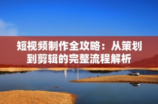 短视频制作全攻略：从策划到剪辑的完整流程解析