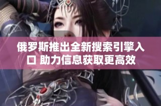 俄罗斯推出全新搜索引擎入口 助力信息获取更高效