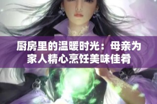 厨房里的温暖时光：母亲为家人精心烹饪美味佳肴