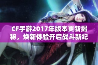 CF手游2017年版本更新揭秘，焕新体验开启战斗新纪元！