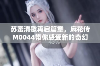 苏蜜清歌再启篇章，麻花传M0044带你感受新的奇幻旅程