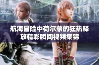 航海冒险中荷尔蒙的狂热释放精彩瞬间视频集锦