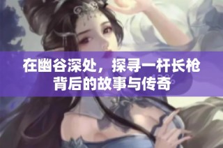 在幽谷深处，探寻一杆长枪背后的故事与传奇