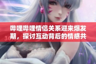 哔哩哔哩情侣关系迎来爆发期，探讨互动背后的情感共鸣