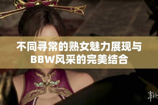 不同寻常的熟女魅力展现与BBW风采的完美结合