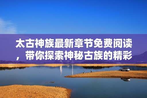 太古神族最新章节免费阅读，带你探索神秘古族的精彩旅程