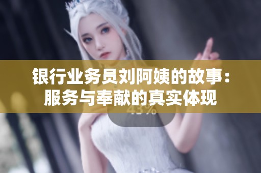 银行业务员刘阿姨的故事：服务与奉献的真实体现