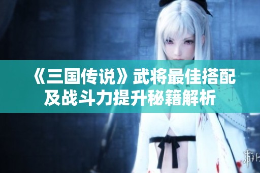 《三国传说》武将最佳搭配及战斗力提升秘籍解析