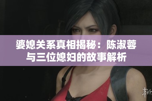婆媳关系真相揭秘：陈淑蓉与三位媳妇的故事解析