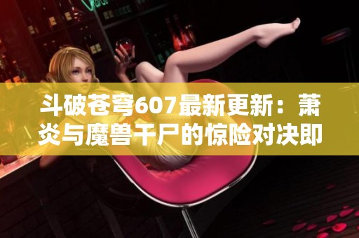 斗破苍穹607最新更新：萧炎与魔兽干尸的惊险对决即将开启