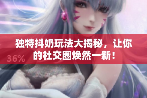 独特抖奶玩法大揭秘，让你的社交圈焕然一新！