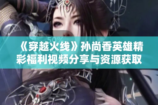 《穿越火线》孙尚香英雄精彩福利视频分享与资源获取攻略