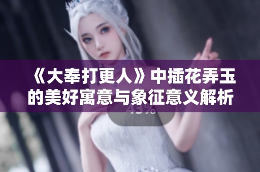 《大奉打更人》中插花弄玉的美好寓意与象征意义解析