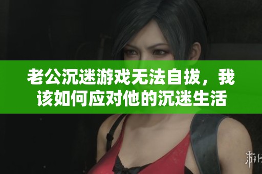 老公沉迷游戏无法自拔，我该如何应对他的沉迷生活