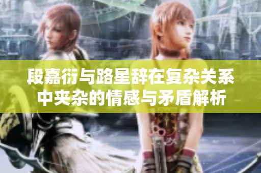段嘉衍与路星辞在复杂关系中夹杂的情感与矛盾解析