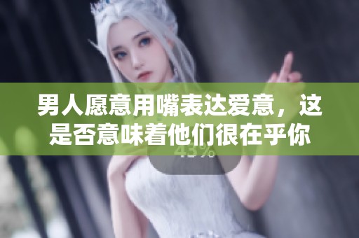 男人愿意用嘴表达爱意，这是否意味着他们很在乎你