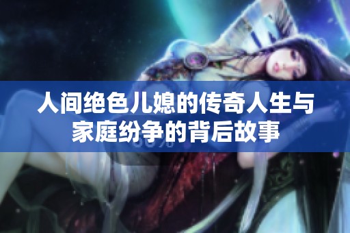 人间绝色儿媳的传奇人生与家庭纷争的背后故事