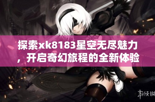 探索xk8183星空无尽魅力，开启奇幻旅程的全新体验