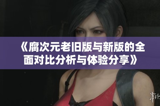 《腐次元老旧版与新版的全面对比分析与体验分享》