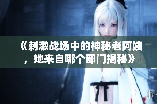 《刺激战场中的神秘老阿姨，她来自哪个部门揭秘》