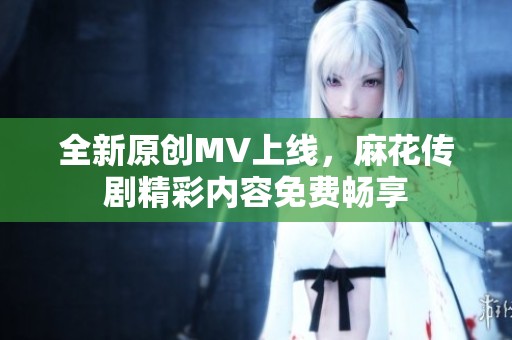 全新原创MV上线，麻花传剧精彩内容免费畅享