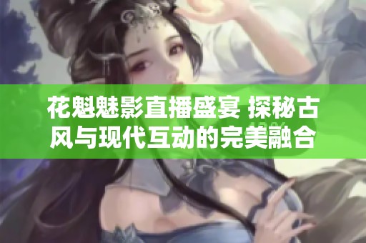 花魁魅影直播盛宴 探秘古风与现代互动的完美融合