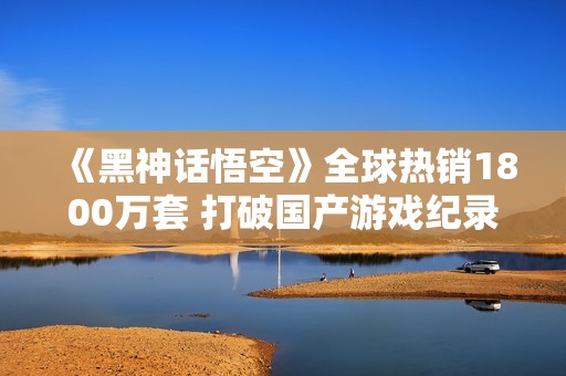 《黑神话悟空》全球热销1800万套 打破国产游戏纪录