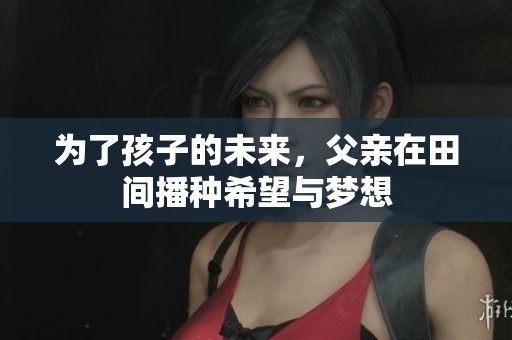 为了孩子的未来，父亲在田间播种希望与梦想