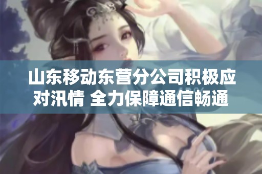 山东移动东营分公司积极应对汛情 全力保障通信畅通