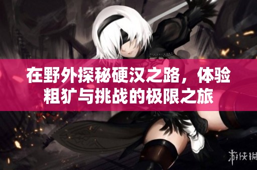 在野外探秘硬汉之路，体验粗犷与挑战的极限之旅