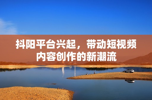 抖阳平台兴起，带动短视频内容创作的新潮流