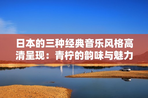 日本的三种经典音乐风格高清呈现：青柠的韵味与魅力