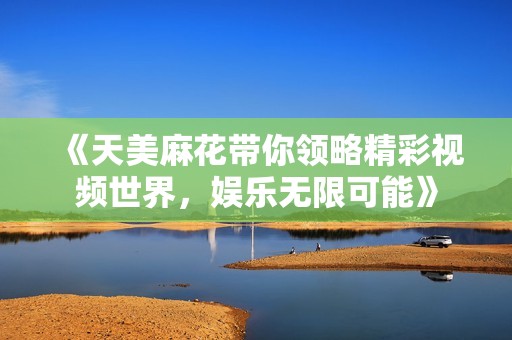 《天美麻花带你领略精彩视频世界，娱乐无限可能》