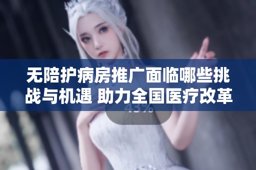 无陪护病房推广面临哪些挑战与机遇 助力全国医疗改革进程