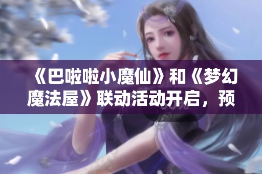 《巴啦啦小魔仙》和《梦幻魔法屋》联动活动开启，预约赢京东卡！