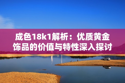 成色18k1解析：优质黄金饰品的价值与特性深入探讨