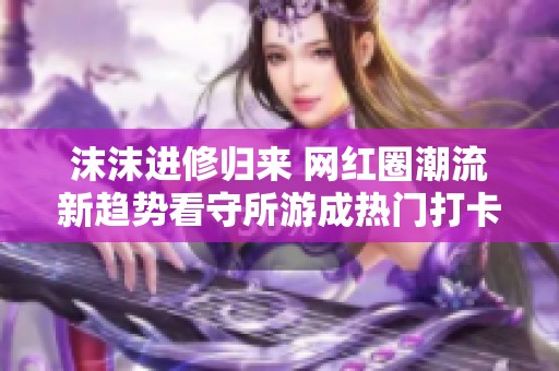 沫沫进修归来 网红圈潮流新趋势看守所游成热门打卡地点