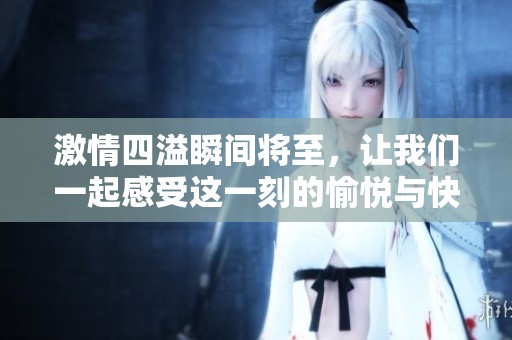 激情四溢瞬间将至，让我们一起感受这一刻的愉悦与快感