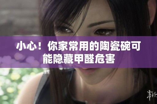 小心！你家常用的陶瓷碗可能隐藏甲醛危害