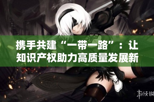 携手共建“一带一路”：让知识产权助力高质量发展新篇章